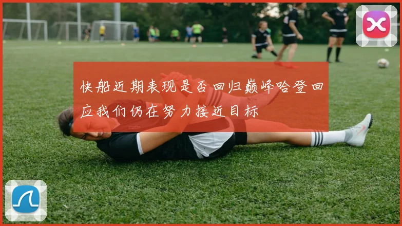 快船近期表现是否回归巅峰哈登回应我们仍在努力接近目标