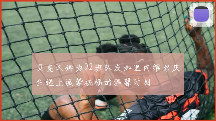 贝克汉姆为92班队友加里内维尔庆生送上诚挚祝福的温馨时刻