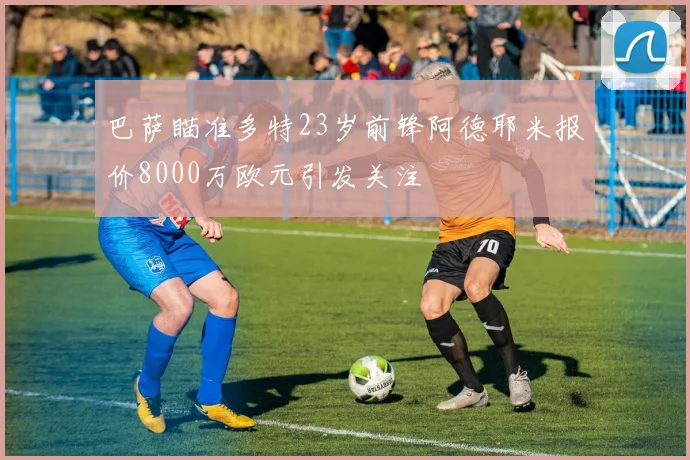 巴萨瞄准多特23岁前锋阿德耶米报价8000万欧元引发关注