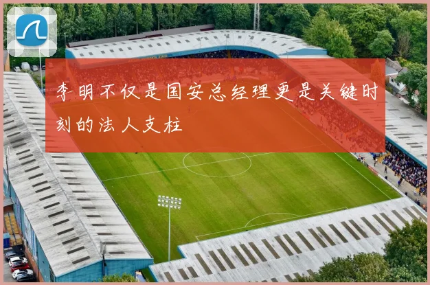 李明不仅是国安总经理更是关键时刻的法人支柱