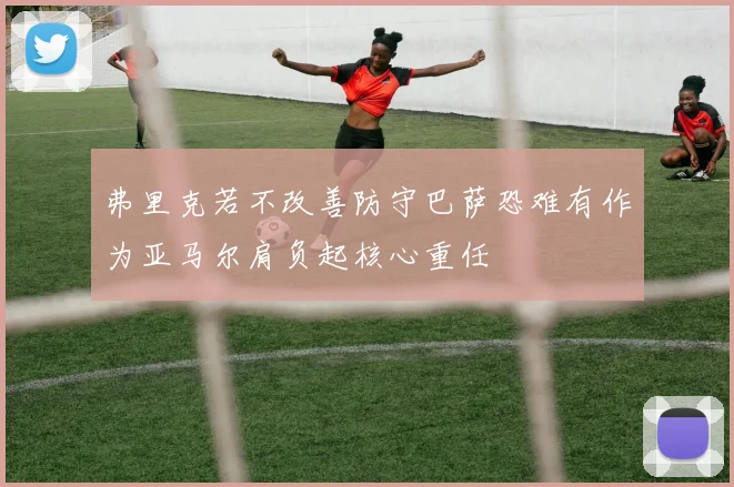 弗里克若不改善防守巴萨恐难有作为亚马尔肩负起核心重任