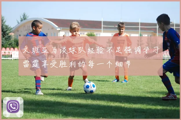 文班亚马谈球队经验不足强调学习雷霆享受胜利的每一个细节