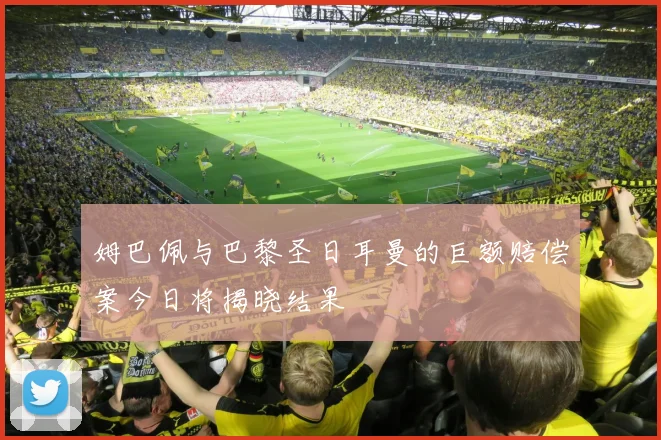 姆巴佩与巴黎圣日耳曼的巨额赔偿案今日将揭晓结果