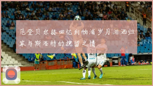 范登贝尔赫回忆利物浦岁月泪洒归家与斯洛特的挽留之情