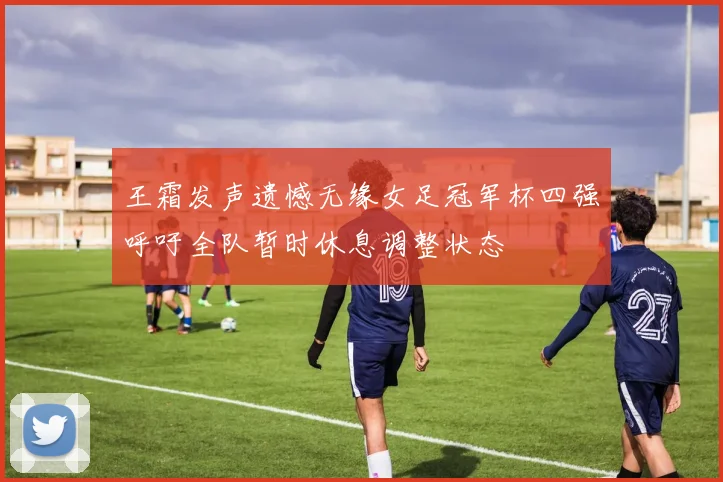 王霜发声遗憾无缘女足冠军杯四强呼吁全队暂时休息调整状态