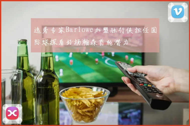 选秀专家Barlowe加盟独行侠担任国际球探看好杨瀚森首轮潜力