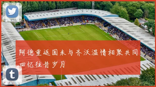 阿德重返国米与齐沃温情相聚共同回忆往昔岁月