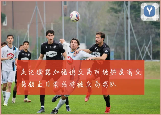 美记透露加福德交易市场热度高交易截止日前或将被交易离队