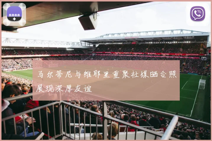 马尔蒂尼与维耶里重聚社媒晒合照展现深厚友谊