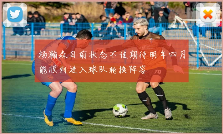 杨瀚森目前状态不佳期待明年四月能顺利进入球队轮换阵容