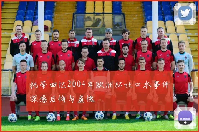 托蒂回忆2004年欧洲杯吐口水事件深感后悔与羞愧