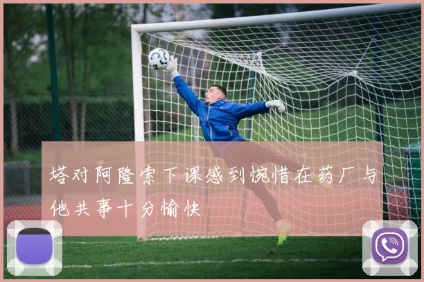 塔对阿隆索下课感到惋惜在药厂与他共事十分愉快