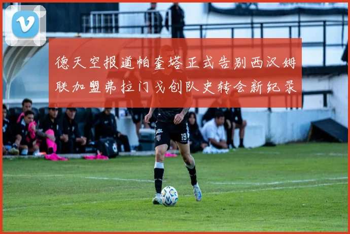 德天空报道帕奎塔正式告别西汉姆联加盟弗拉门戈创队史转会新纪录