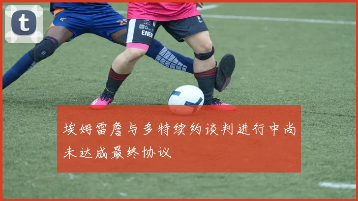 埃姆雷詹与多特续约谈判进行中尚未达成最终协议